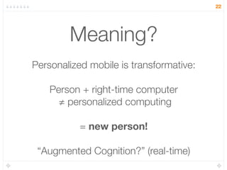 22




        Meaning?
Personalized mobile is transformative:

    Person + right-time computer
      ≠ personalized computing

           = new person!

 “Augmented Cognition?” (real-time)
 