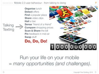 Mobile 2.0 user behaviour - from talking to doing                                  7

                   Organise lunch
                   Detect offers
                   Find a popular place
                   Share video clips
                   Hail a taxi
Talking            Sense “friend of a friend”
                   Compare shopping prices
Texting            Scan & Share the bill
                   Pin feedback in mid-air
                   Swap stuff
                   Do, Do, Do!



       Run your life on your mobile
   = many opportunities (and challenges).
                                                              Copyright Paul Golding, 2010
 
