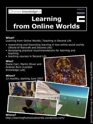 Learning from Online Worlds What? Learning from Online Worlds; Teaching in Second Life Where? http://learningfromsocialworlds.wordpress.com/ grants@eduserv.org.uk – www.eduserv.org.uk/foundation researching and theorising learning in two online social worlds (World of Warcraft and Second Life) developing practical recommendations for learning and teaching teaching courses in Second Life  Who? Diane Carr, Martin Oliver and Andrew Burn (London Knowledge Lab) When? 12 months, starting June 2007 
