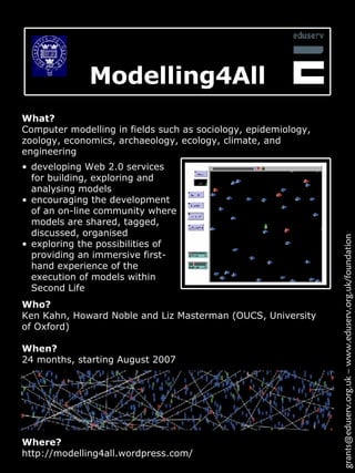 Modelling4All Where? http://modelling4all.wordpress.com/ What? Computer modelling in fields such as sociology, epidemiology, zoology, economics, archaeology, ecology, climate, and engineering developing Web 2.0 services for building, exploring and analysing models encouraging the development of an on-line community where models are shared, tagged, discussed, organised exploring the possibilities of providing an immersive first-hand experience of the execution of models within Second Life  grants@eduserv.org.uk – www.eduserv.org.uk/foundation Who? Ken Kahn,  Howard Noble and Liz Masterman  (OUCS, University of Oxford) When? 24 months, starting August 2007 
