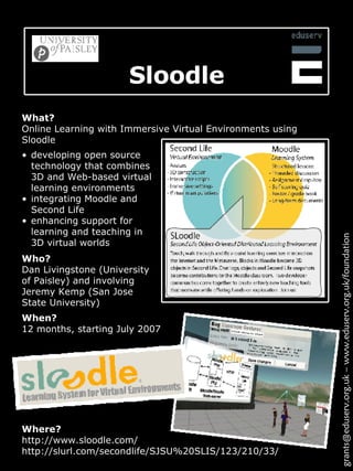 Sloodle Where? http://www.sloodle.com/ http://slurl.com/secondlife/SJSU%20SLIS/123/210/33/ developing open source technology that combines 3D and Web-based virtual learning environments integrating Moodle and Second Life enhancing support for learning and teaching in 3D virtual worlds What? Online Learning with Immersive Virtual Environments using Sloodle grants@eduserv.org.uk – www.eduserv.org.uk/foundation When? 12 months, starting July 2007 Who? Dan Livingstone (University of Paisley) and involving Jeremy Kemp (San Jose State University) 