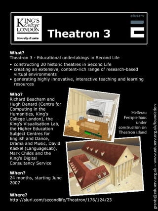 Theatron 3 What? Theatron 3 - Educational undertakings in Second Life Hellerau Festspielhaus under construction on Theatron island Where? http://slurl.com/secondlife/Theatron/176/124/23 grants@eduserv.org.uk – www.eduserv.org.uk/foundation Who? Richard Beacham and Hugh Denard (Centre for Computing in the Humanities, King’s College London), the King's Visualisation Lab, the Higher Education Subject Centres for English and Dance, Drama and Music, David Kaskel (LanguageLab), Mark Childs and the King's Digital Consultancy Service  When? 24 months, starting June 2007 constructing 20 historic theatres in Second Life creating an extensive, content-rich range of research-based virtual environments generating highly innovative, interactive teaching and learning resources 