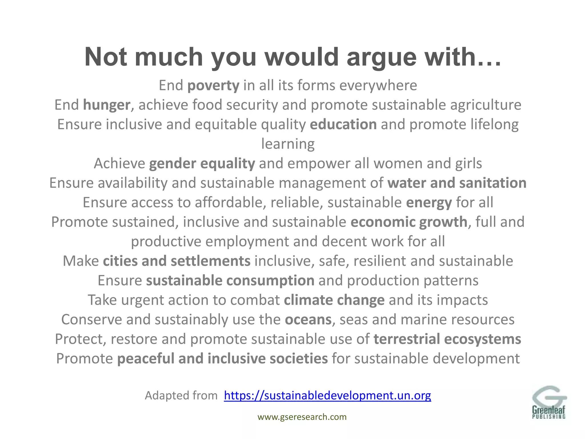 www.gseresearch.com
Not much you would argue with…
End poverty in all its forms everywhere
End hunger, achieve food security and promote sustainable agriculture
Ensure inclusive and equitable quality education and promote lifelong
learning
Achieve gender equality and empower all women and girls
Ensure availability and sustainable management of water and sanitation
Ensure access to affordable, reliable, sustainable energy for all
Promote sustained, inclusive and sustainable economic growth, full and
productive employment and decent work for all
Make cities and settlements inclusive, safe, resilient and sustainable
Ensure sustainable consumption and production patterns
Take urgent action to combat climate change and its impacts
Conserve and sustainably use the oceans, seas and marine resources
Protect, restore and promote sustainable use of terrestrial ecosystems
Promote peaceful and inclusive societies for sustainable development
Adapted from https://sustainabledevelopment.un.org
 