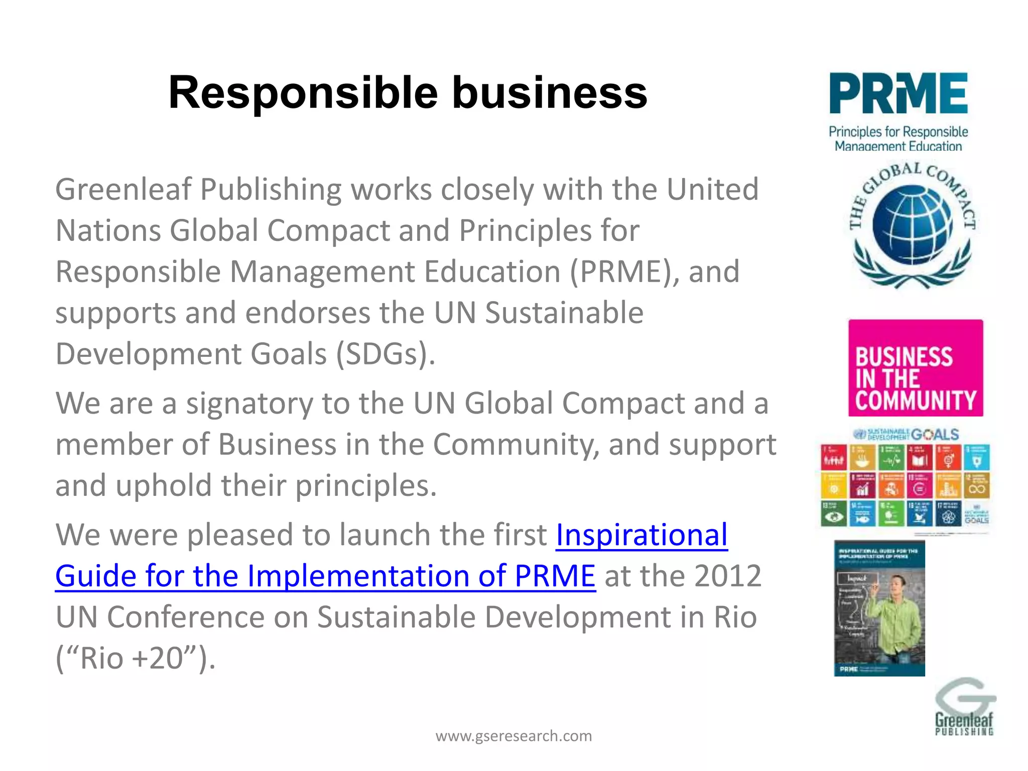 Responsible business
Greenleaf Publishing works closely with the United
Nations Global Compact and Principles for
Responsible Management Education (PRME), and
supports and endorses the UN Sustainable
Development Goals (SDGs).
We are a signatory to the UN Global Compact and a
member of Business in the Community, and support
and uphold their principles.
We were pleased to launch the first Inspirational
Guide for the Implementation of PRME at the 2012
UN Conference on Sustainable Development in Rio
(“Rio +20”).
www.gseresearch.com
 