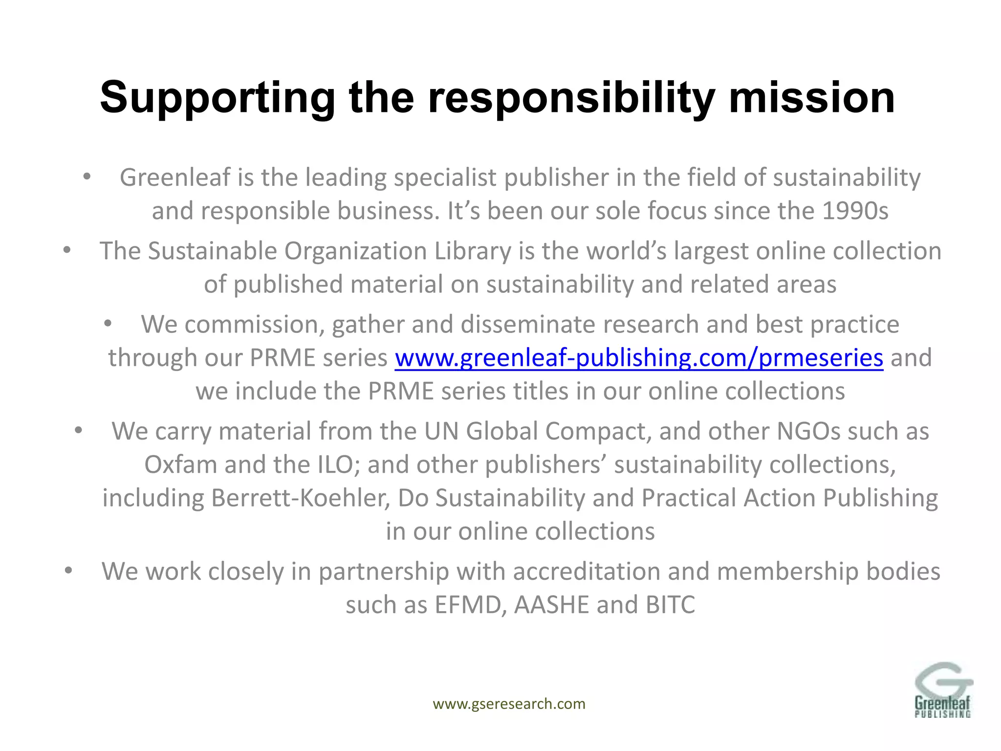 www.gseresearch.com
Supporting the responsibility mission
• Greenleaf is the leading specialist publisher in the field of sustainability
and responsible business. It’s been our sole focus since the 1990s
• The Sustainable Organization Library is the world’s largest online collection
of published material on sustainability and related areas
• We commission, gather and disseminate research and best practice
through our PRME series www.greenleaf-publishing.com/prmeseries and
we include the PRME series titles in our online collections
• We carry material from the UN Global Compact, and other NGOs such as
Oxfam and the ILO; and other publishers’ sustainability collections,
including Berrett-Koehler, Do Sustainability and Practical Action Publishing
in our online collections
• We work closely in partnership with accreditation and membership bodies
such as EFMD, AASHE and BITC
 