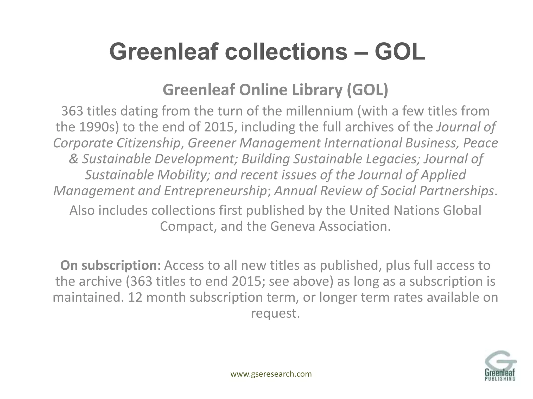 www.gseresearch.com
Greenleaf collections – GOL
Greenleaf Online Library (GOL)
363 titles dating from the turn of the millennium (with a few titles from
the 1990s) to the end of 2015, including the full archives of the Journal of
Corporate Citizenship, Greener Management International Business, Peace
& Sustainable Development; Building Sustainable Legacies; Journal of
Sustainable Mobility; and recent issues of the Journal of Applied
Management and Entrepreneurship; Annual Review of Social Partnerships.
Also includes collections first published by the United Nations Global
Compact, and the Geneva Association.
On subscription: Access to all new titles as published, plus full access to
the archive (363 titles to end 2015; see above) as long as a subscription is
maintained. 12 month subscription term, or longer term rates available on
request.
 