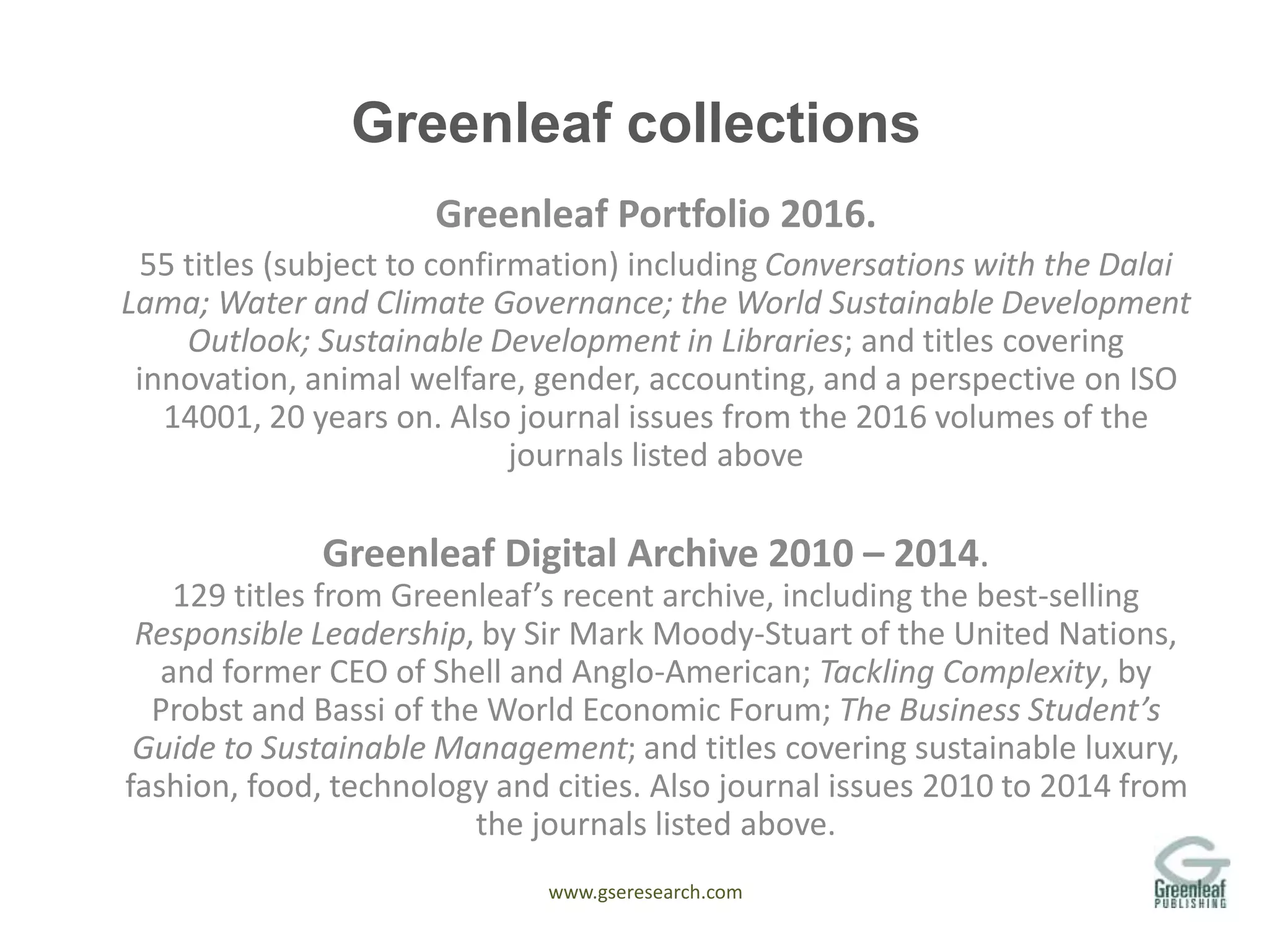 www.gseresearch.com
Greenleaf collections
Greenleaf Portfolio 2016.
55 titles (subject to confirmation) including Conversations with the Dalai
Lama; Water and Climate Governance; the World Sustainable Development
Outlook; Sustainable Development in Libraries; and titles covering
innovation, animal welfare, gender, accounting, and a perspective on ISO
14001, 20 years on. Also journal issues from the 2016 volumes of the
journals listed above
Greenleaf Digital Archive 2010 – 2014.
129 titles from Greenleaf’s recent archive, including the best-selling
Responsible Leadership, by Sir Mark Moody-Stuart of the United Nations,
and former CEO of Shell and Anglo-American; Tackling Complexity, by
Probst and Bassi of the World Economic Forum; The Business Student’s
Guide to Sustainable Management; and titles covering sustainable luxury,
fashion, food, technology and cities. Also journal issues 2010 to 2014 from
the journals listed above.
 