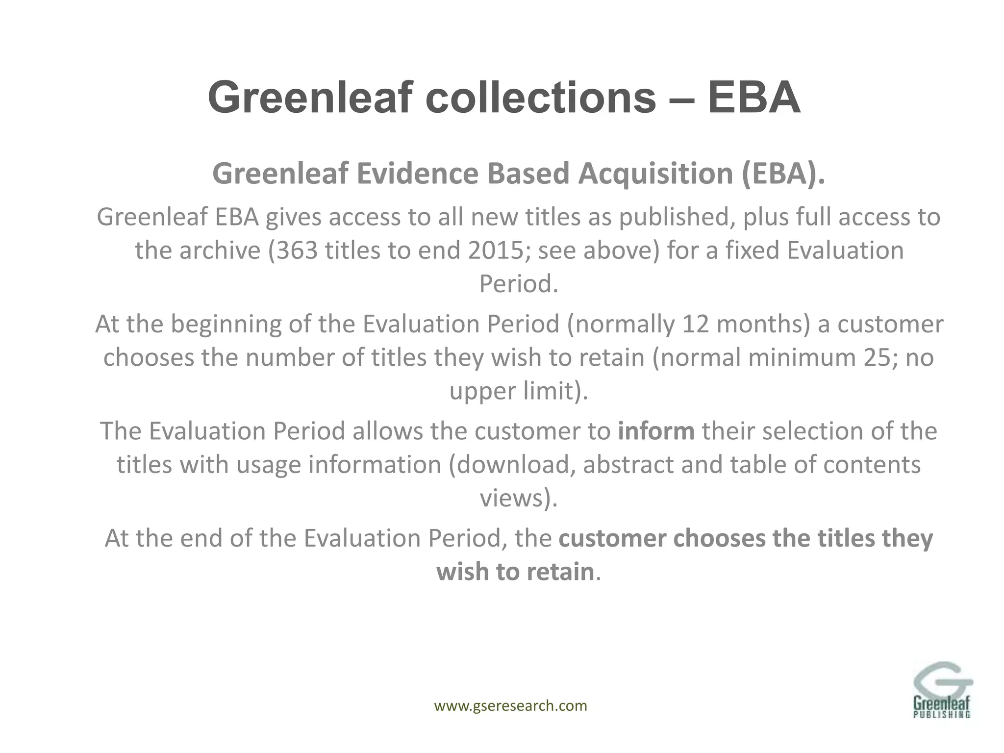 www.gseresearch.com
Greenleaf collections – EBA
Greenleaf Evidence Based Acquisition (EBA).
Greenleaf EBA gives access to all new titles as published, plus full access to
the archive (363 titles to end 2015; see above) for a fixed Evaluation
Period.
At the beginning of the Evaluation Period (normally 12 months) a customer
chooses the number of titles they wish to retain (normal minimum 25; no
upper limit).
The Evaluation Period allows the customer to inform their selection of the
titles with usage information (download, abstract and table of contents
views).
At the end of the Evaluation Period, the customer chooses the titles they
wish to retain.
 