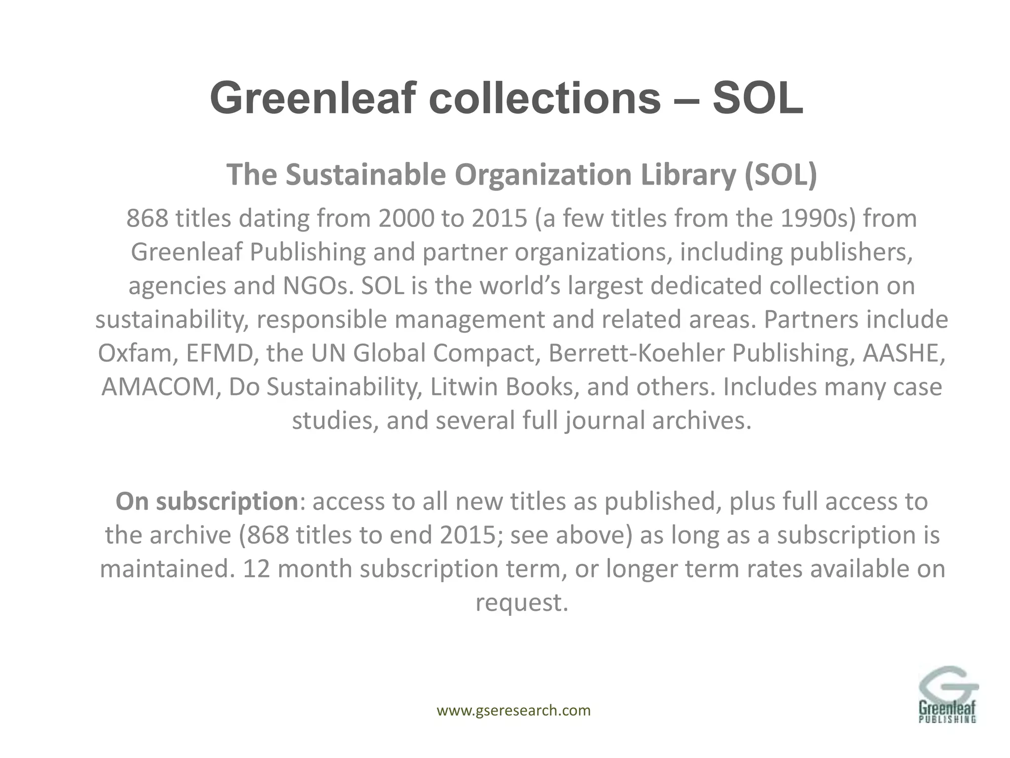 www.gseresearch.com
Greenleaf collections – SOL
The Sustainable Organization Library (SOL)
868 titles dating from 2000 to 2015 (a few titles from the 1990s) from
Greenleaf Publishing and partner organizations, including publishers,
agencies and NGOs. SOL is the world’s largest dedicated collection on
sustainability, responsible management and related areas. Partners include
Oxfam, EFMD, the UN Global Compact, Berrett-Koehler Publishing, AASHE,
AMACOM, Do Sustainability, Litwin Books, and others. Includes many case
studies, and several full journal archives.
On subscription: access to all new titles as published, plus full access to
the archive (868 titles to end 2015; see above) as long as a subscription is
maintained. 12 month subscription term, or longer term rates available on
request.
 