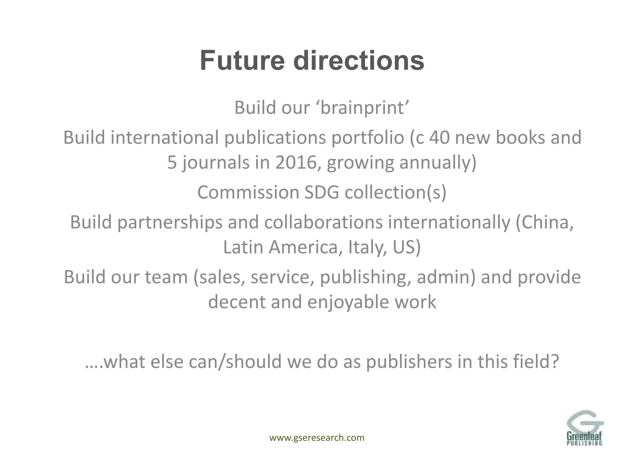 www.gseresearch.com
Future directions
Build our ‘brainprint’
Build international publications portfolio (c 40 new books and
5 journals in 2016, growing annually)
Commission SDG collection(s)
Build partnerships and collaborations internationally (China,
Latin America, Italy, US)
Build our team (sales, service, publishing, admin) and provide
decent and enjoyable work
….what else can/should we do as publishers in this field?
 