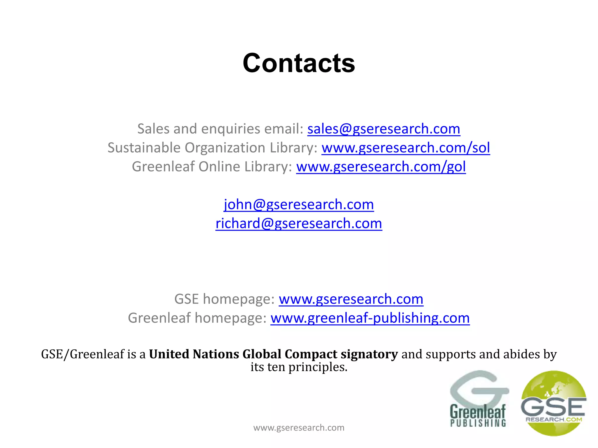 Contacts
Sales and enquiries email: sales@gseresearch.com
Sustainable Organization Library: www.gseresearch.com/sol
Greenleaf Online Library: www.gseresearch.com/gol
john@gseresearch.com
richard@gseresearch.com
GSE homepage: www.gseresearch.com
Greenleaf homepage: www.greenleaf-publishing.com
GSE/Greenleaf is a United Nations Global Compact signatory and supports and abides by
its ten principles.
www.gseresearch.com
 