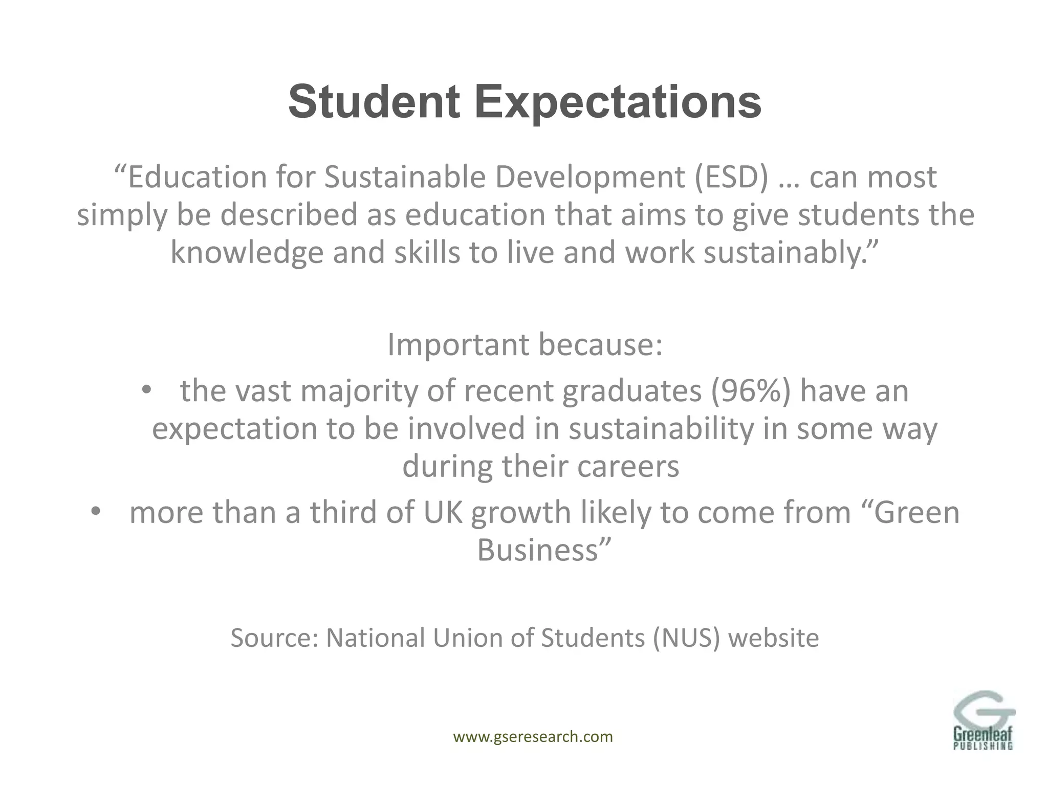 www.gseresearch.com
Student Expectations
“Education for Sustainable Development (ESD) … can most
simply be described as education that aims to give students the
knowledge and skills to live and work sustainably.”
Important because:
• the vast majority of recent graduates (96%) have an
expectation to be involved in sustainability in some way
during their careers
• more than a third of UK growth likely to come from “Green
Business”
Source: National Union of Students (NUS) website
 