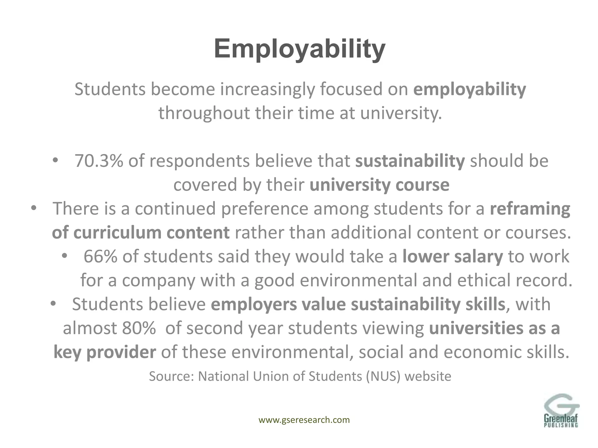 www.gseresearch.com
Employability
Students become increasingly focused on employability
throughout their time at university.
• 70.3% of respondents believe that sustainability should be
covered by their university course
• There is a continued preference among students for a reframing
of curriculum content rather than additional content or courses.
• 66% of students said they would take a lower salary to work
for a company with a good environmental and ethical record.
• Students believe employers value sustainability skills, with
almost 80% of second year students viewing universities as a
key provider of these environmental, social and economic skills.
Source: National Union of Students (NUS) website
 