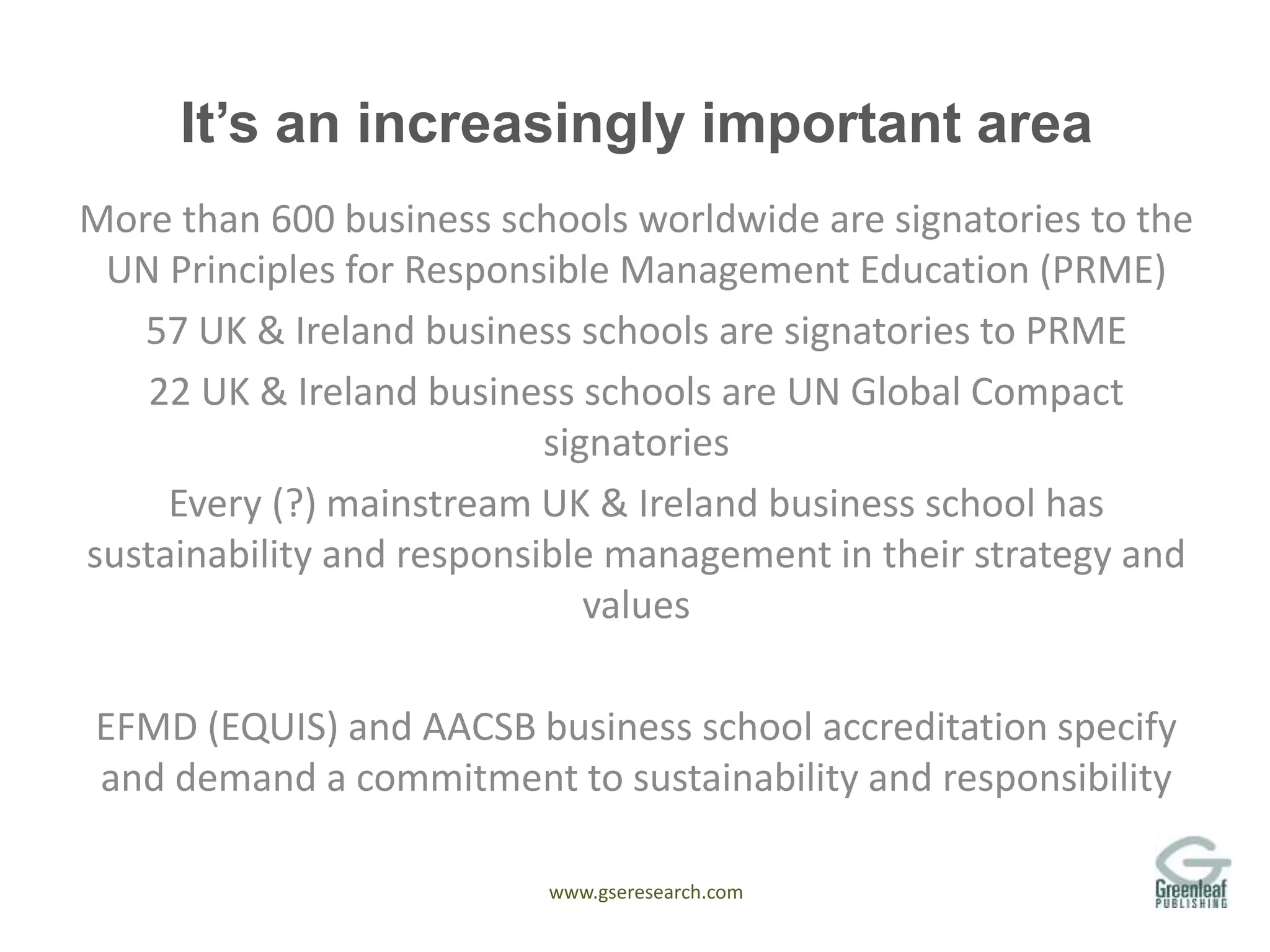 www.gseresearch.com
It’s an increasingly important area
More than 600 business schools worldwide are signatories to the
UN Principles for Responsible Management Education (PRME)
57 UK & Ireland business schools are signatories to PRME
22 UK & Ireland business schools are UN Global Compact
signatories
Every (?) mainstream UK & Ireland business school has
sustainability and responsible management in their strategy and
values
EFMD (EQUIS) and AACSB business school accreditation specify
and demand a commitment to sustainability and responsibility
 