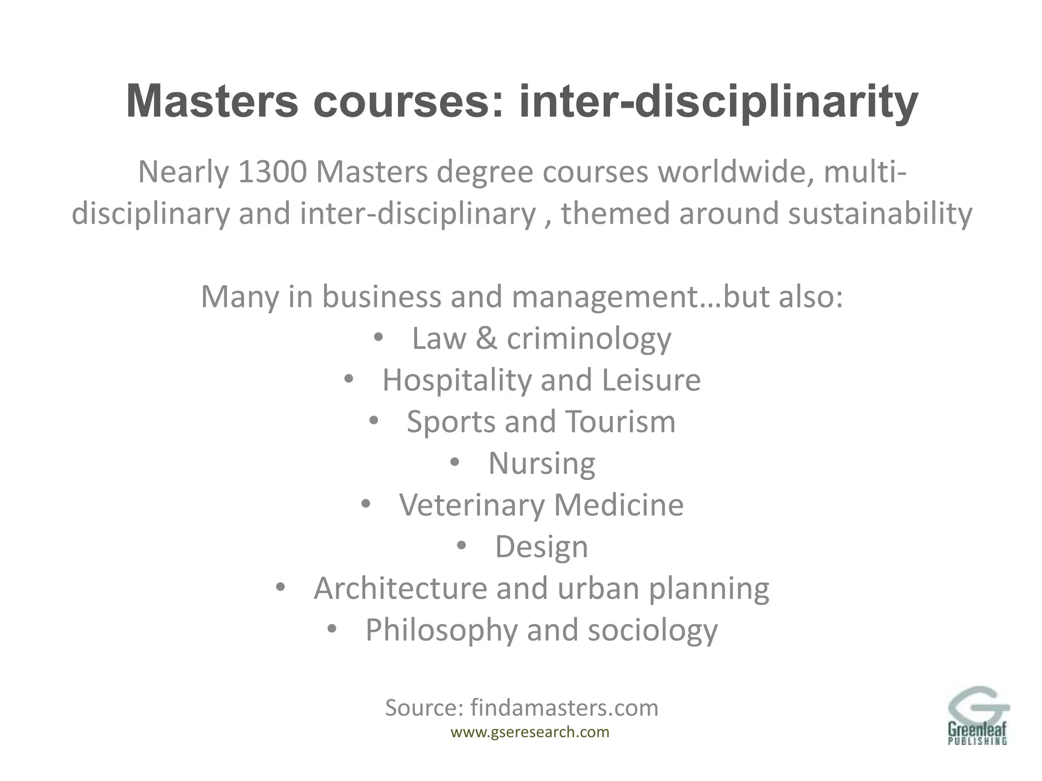 www.gseresearch.com
Masters courses: inter-disciplinarity
Nearly 1300 Masters degree courses worldwide, multi-
disciplinary and inter-disciplinary , themed around sustainability
Many in business and management…but also:
• Law & criminology
• Hospitality and Leisure
• Sports and Tourism
• Nursing
• Veterinary Medicine
• Design
• Architecture and urban planning
• Philosophy and sociology
Source: findamasters.com
 