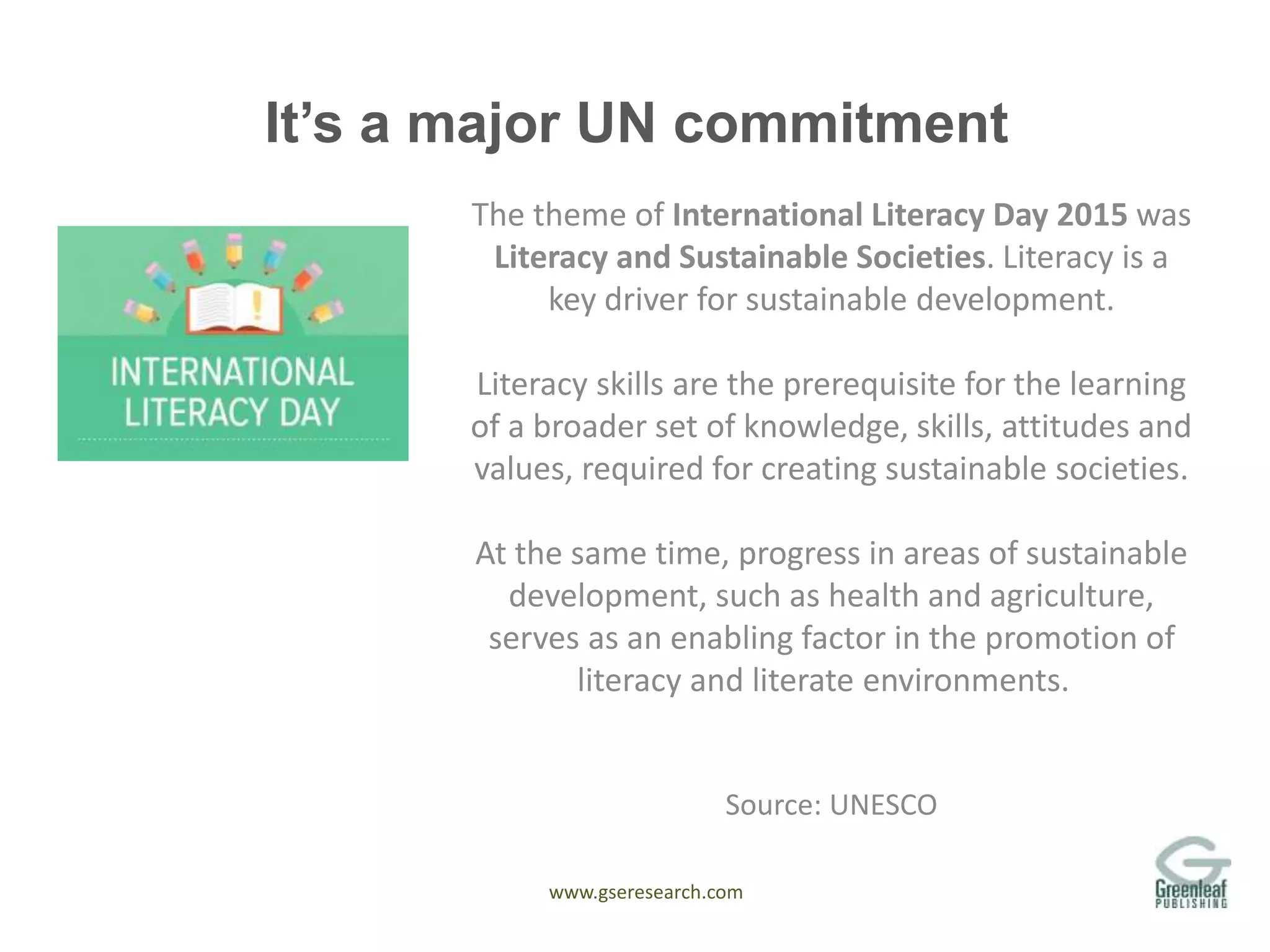 www.gseresearch.com
It’s a major UN commitment
The theme of International Literacy Day 2015 was
Literacy and Sustainable Societies. Literacy is a
key driver for sustainable development.
Literacy skills are the prerequisite for the learning
of a broader set of knowledge, skills, attitudes and
values, required for creating sustainable societies.
At the same time, progress in areas of sustainable
development, such as health and agriculture,
serves as an enabling factor in the promotion of
literacy and literate environments.
Source: UNESCO
 