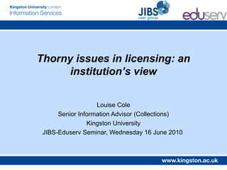 Thorny issues in licensing: an
      institution’s view


                   Louise Cole
      Senior Information Advisor (Collections)
                Kingston University
 JIBS-Eduserv Seminar, Wednesday 16 June 2010
 