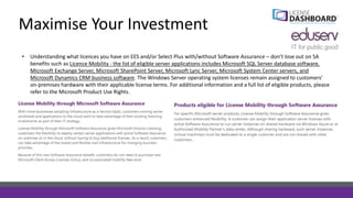 Maximise Your Investment
• Understanding what licences you have on EES and/or Select Plus with/without Software Assurance – don’t lose out on SA
benefits such as Licence Mobility - the list of eligible server applications includes Microsoft SQL Server database software,
Microsoft Exchange Server, Microsoft SharePoint Server, Microsoft Lync Server, Microsoft System Center servers, and
Microsoft Dynamics CRM business software. The Windows Server operating system licenses remain assigned to customers’
on-premises hardware with their applicable license terms. For additional information and a full list of eligible products, please
refer to the Microsoft Product Use Rights.
 