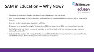 SAM in Education – Why Now?
• More focus on Universities, Colleges and Research Councils by vendors than ever before
• With so much given away for free in education, vendors are keen to ensure that education customers pay for the products
they use
• Once one vendor knocks on your door, others will follow
• Changes to server product licencing i.e. Windows Server 2016 and System Center 2016 move to core-based licensing
• Get the best out of your licence investment – don’t pay for what’s not used; re-harvest licences; ensure you maximise
software licence benefits
• Understand what you have BUT as important what you don’t have! With the announcement re “new Universities” in the
latest HE White Paper, the “student experience” is more important than ever
 