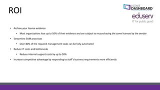 ROI
• Archive your license evidence
• Most organizations lose up to 50% of their evidence and are subject to re-purchasing the same licenses by the vendor
• Streamline SAM processes
• Over 80% of the required management tasks can be fully automated
• Reduce IT costs and bottlenecks
• Reduce internal support costs by up to 30%
• Increase competitive advantage by responding to staff’s business requirements more efficiently
 
