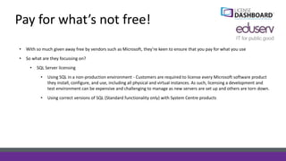 Pay for what’s not free!
• With so much given away free by vendors such as Microsoft, they’re keen to ensure that you pay for what you use
• So what are they focussing on?
• SQL Server licensing
• Using SQL in a non-production environment - Customers are required to license every Microsoft software product
they install, configure, and use, including all physical and virtual instances. As such, licensing a development and
test environment can be expensive and challenging to manage as new servers are set up and others are torn down.
• Using correct versions of SQL (Standard functionality only) with System Centre products
 