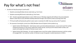 Pay for what’s not free!
• So what are they focussing on (continued)?
• Students accessing Windows Servers externally e.g. from home
• Students accessing RDS Servers externally e.g. from home
• VDI – Student owned/assigned devices need a VDA licence or Windows Upgrade with Software Assurance (Student
Options under EES) to access Windows desktop delivered through a VDI solution (unless accessing server OS)
• FTE Count (staff and faculty who perform work, teach or volunteer for 200+ hours pa and use the IT systems)
• Per processor licensing for current (non-2016) Windows Server & System Center products e.g.
• System Center 2012 Datacenter - Each license covers up to two physical processors, so you must count the number
of physical processors on the server, divide that number by two, round up to the nearest whole number, and
acquire and assign that number of licenses to your server.
• System Center 2012 Standard - For each managed server count the number of physical processors and the number
of managed OSE's. You need the number of licenses to cover the greater number (processors or OSE's).
 