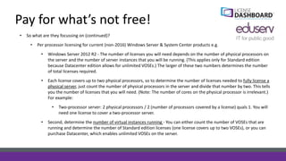 Pay for what’s not free!
• So what are they focussing on (continued)?
• Per processor licensing for current (non-2016) Windows Server & System Center products e.g.
• Windows Server 2012 R2 - The number of licenses you will need depends on the number of physical processors on
the server and the number of server instances that you will be running. (This applies only for Standard edition
because Datacenter edition allows for unlimited VOSEs.) The larger of these two numbers determines the number
of total licenses required.
• Each license covers up to two physical processors, so to determine the number of licenses needed to fully license a
physical server, just count the number of physical processors in the server and divide that number by two. This tells
you the number of licenses that you will need. (Note: The number of cores on the physical processor is irrelevant.)
For example:
• Two-processor server: 2 physical processors / 2 (number of processors covered by a license) quals 1. You will
need one license to cover a two-processor server.
• Second, determine the number of virtual instances running - You can either count the number of VOSEs that are
running and determine the number of Standard edition licenses (one license covers up to two VOSEs), or you can
purchase Datacenter, which enables unlimited VOSEs on the server.
 