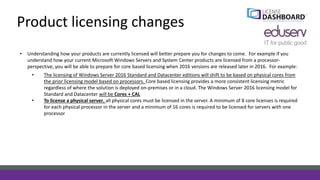 Product licensing changes
• Understanding how your products are currently licensed will better prepare you for changes to come. For example if you
understand how your current Microsoft Windows Servers and System Center products are licensed from a processor-
perspective, you will be able to prepare for core based licensing when 2016 versions are released later in 2016. For example:
• The licensing of Windows Server 2016 Standard and Datacenter editions will shift to be based on physical cores from
the prior licensing model based on processors. Core based licensing provides a more consistent licensing metric
regardless of where the solution is deployed on-premises or in a cloud. The Windows Server 2016 licensing model for
Standard and Datacenter will be Cores + CAL
• To license a physical server, all physical cores must be licensed in the server. A minimum of 8 core licenses is required
for each physical processor in the server and a minimum of 16 cores is required to be licensed for servers with one
processor
 