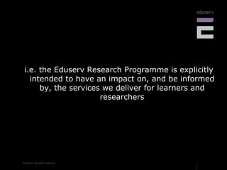 i.e. the Eduserv Research Programme is explicitly intended to have an impact on, and be informed by, the services we deliver for learners and researchers 