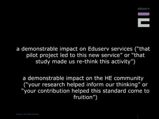 a demonstrable impact on Eduserv services (“that pilot project led to this new service” or “that study made us re-think this activity”) a demonstrable impact on the HE community (“your research helped inform our thinking” or “your contribution helped this standard come to fruition”) 