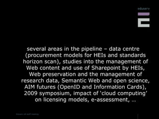 several areas in the pipeline – data centre (procurement models for HEIs and standards horizon scan), studies into the management of Web content and use of Sharepoint by HEIs, Web preservation and the management of research data, Semantic Web and open science, AIM futures (OpenID and Information Cards), 2009 symposium, impact of ‘cloud computing’ on licensing models, e-assessment, … 