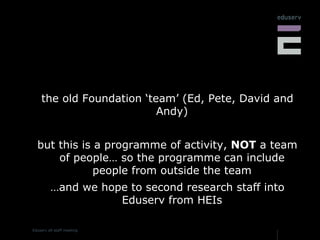 the old Foundation ‘team’ (Ed, Pete, David and Andy) but this is a programme of activity,  NOT  a team of people… so the programme can include people from outside the team … and we hope to second research staff into Eduserv from HEIs 