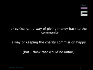 or cynically... a way of giving money back to the community a way of keeping the charity commission happy (but I think that would be unfair) 