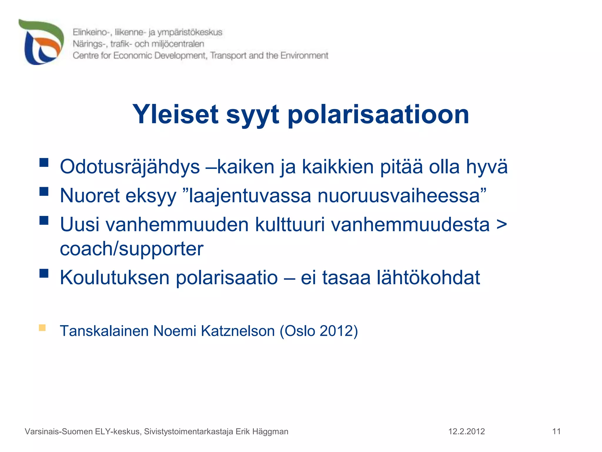 Yleiset syyt polarisaatioon
    Odotusräjähdys –kaiken ja kaikkien pitää olla hyvä
    Nuoret eksyy ”laajentuvassa nuoruusvaiheessa”
    Uusi vanhemmuuden kulttuuri vanhemmuudesta >
        coach/supporter
       Koulutuksen polarisaatio – ei tasaa lähtökohdat

       Tanskalainen Noemi Katznelson (Oslo 2012)




Varsinais-Suomen ELY-keskus, Sivistystoimentarkastaja Erik Häggman   12.2.2012   11
 