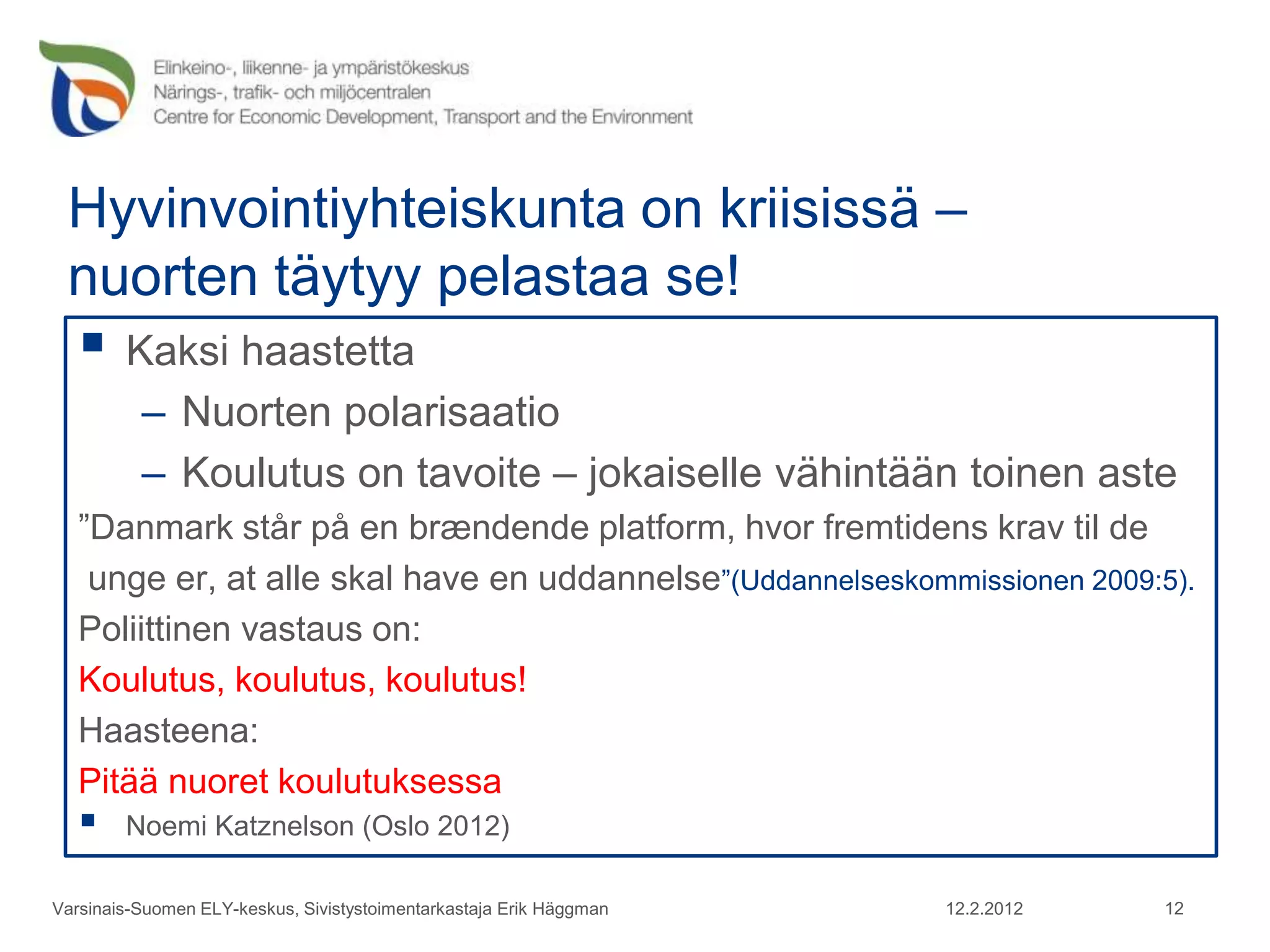 Hyvinvointiyhteiskunta on kriisissä –
 nuorten täytyy pelastaa se!
    Kaksi haastetta
          – Nuorten polarisaatio
          – Koulutus on tavoite – jokaiselle vähintään toinen aste
   ”Danmark står på en brændende platform, hvor fremtidens krav til de
    unge er, at alle skal have en uddannelse”(Uddannelseskommissionen 2009:5).
   Poliittinen vastaus on:
   Koulutus, koulutus, koulutus!
   Haasteena:
   Pitää nuoret koulutuksessa
       Noemi Katznelson (Oslo 2012)

Varsinais-Suomen ELY-keskus, Sivistystoimentarkastaja Erik Häggman   12.2.2012   12
 