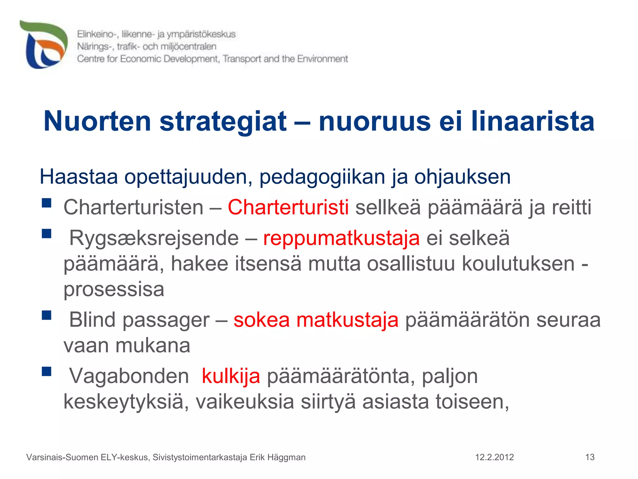 Nuorten strategiat – nuoruus ei linaarista
   Haastaa opettajuuden, pedagogiikan ja ohjauksen
    Charterturisten – Charterturisti sellkeä päämäärä ja reitti
    Rygsæksrejsende – reppumatkustaja ei selkeä
     päämäärä, hakee itsensä mutta osallistuu koulutuksen -
     prosessisa
    Blind passager – sokea matkustaja päämäärätön seuraa
     vaan mukana
    Vagabonden kulkija päämäärätönta, paljon
     keskeytyksiä, vaikeuksia siirtyä asiasta toiseen,

Varsinais-Suomen ELY-keskus, Sivistystoimentarkastaja Erik Häggman   12.2.2012   13
 