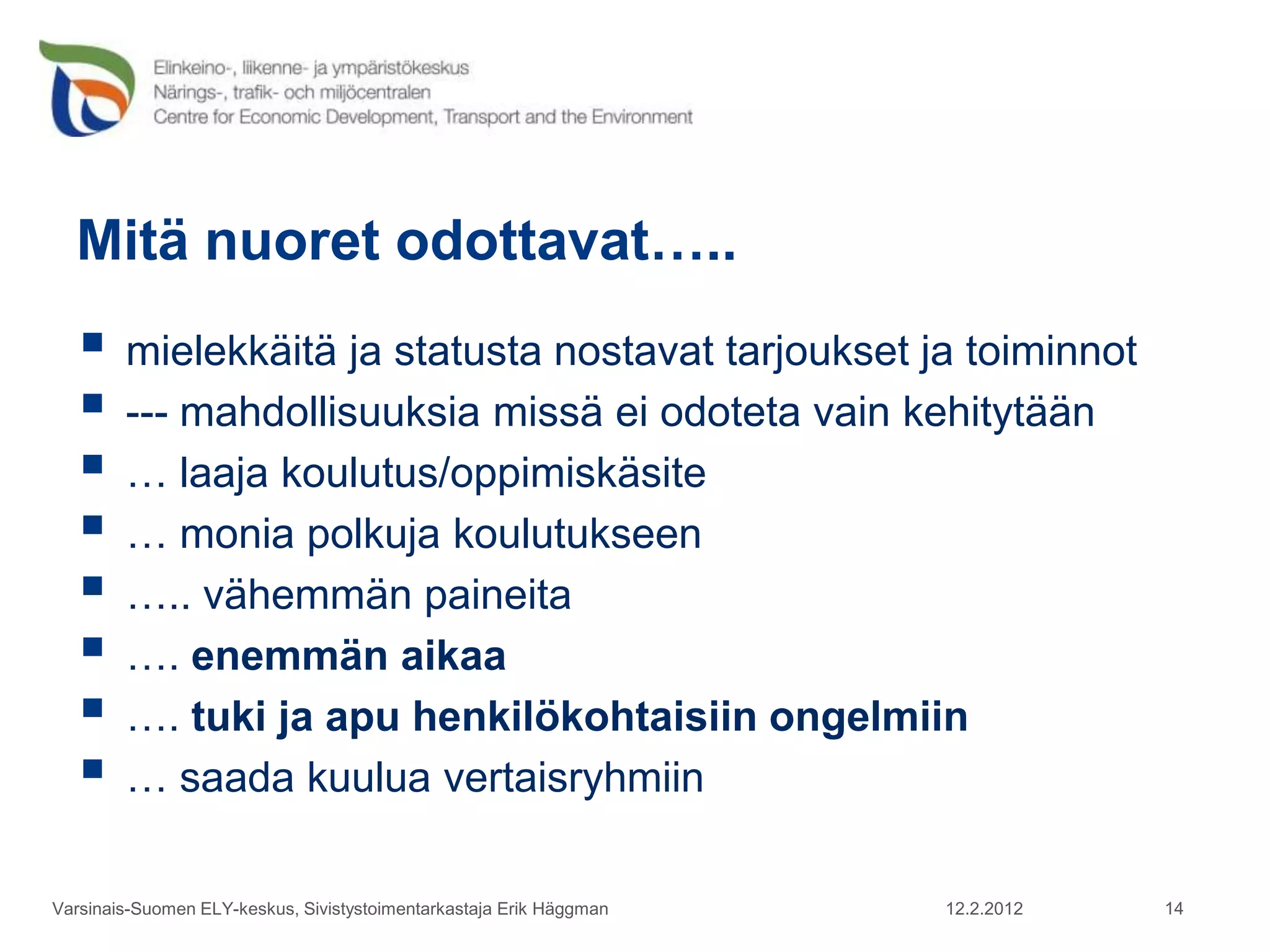 Mitä nuoret odottavat…..
    mielekkäitä ja statusta nostavat tarjoukset ja toiminnot
    --- mahdollisuuksia missä ei odoteta vain kehitytään
    … laaja koulutus/oppimiskäsite
    … monia polkuja koulutukseen
    ….. vähemmän paineita
    …. enemmän aikaa
    …. tuki ja apu henkilökohtaisiin ongelmiin
    … saada kuulua vertaisryhmiin
Varsinais-Suomen ELY-keskus, Sivistystoimentarkastaja Erik Häggman   12.2.2012   14
 