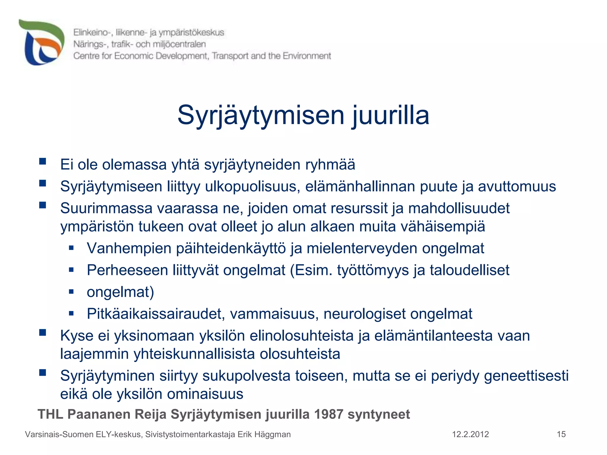 Syrjäytymisen juurilla
       Ei ole olemassa yhtä syrjäytyneiden ryhmää
       Syrjäytymiseen liittyy ulkopuolisuus, elämänhallinnan puute ja avuttomuus
       Suurimmassa vaarassa ne, joiden omat resurssit ja mahdollisuudet
        ympäristön tukeen ovat olleet jo alun alkaen muita vähäisempiä
           Vanhempien päihteidenkäyttö ja mielenterveyden ongelmat
           Perheeseen liittyvät ongelmat (Esim. työttömyys ja taloudelliset
           ongelmat)
           Pitkäaikaissairaudet, vammaisuus, neurologiset ongelmat
       Kyse ei yksinomaan yksilön elinolosuhteista ja elämäntilanteesta vaan
        laajemmin yhteiskunnallisista olosuhteista
       Syrjäytyminen siirtyy sukupolvesta toiseen, mutta se ei periydy geneettisesti
        eikä ole yksilön ominaisuus
   THL Paananen Reija Syrjäytymisen juurilla 1987 syntyneet
Varsinais-Suomen ELY-keskus, Sivistystoimentarkastaja Erik Häggman   12.2.2012     15
 