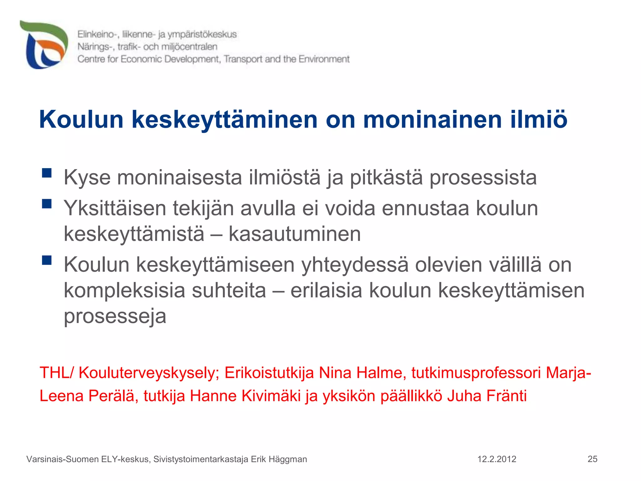 Koulun keskeyttäminen on moninainen ilmiö

    Kyse moninaisesta ilmiöstä ja pitkästä prosessista
    Yksittäisen tekijän avulla ei voida ennustaa koulun
        keskeyttämistä – kasautuminen
       Koulun keskeyttämiseen yhteydessä olevien välillä on
        kompleksisia suhteita – erilaisia koulun keskeyttämisen
        prosesseja

   THL/ Kouluterveyskysely; Erikoistutkija Nina Halme, tutkimusprofessori Marja-
   Leena Perälä, tutkija Hanne Kivimäki ja yksikön päällikkö Juha Fränti


Varsinais-Suomen ELY-keskus, Sivistystoimentarkastaja Erik Häggman   12.2.2012   25
 