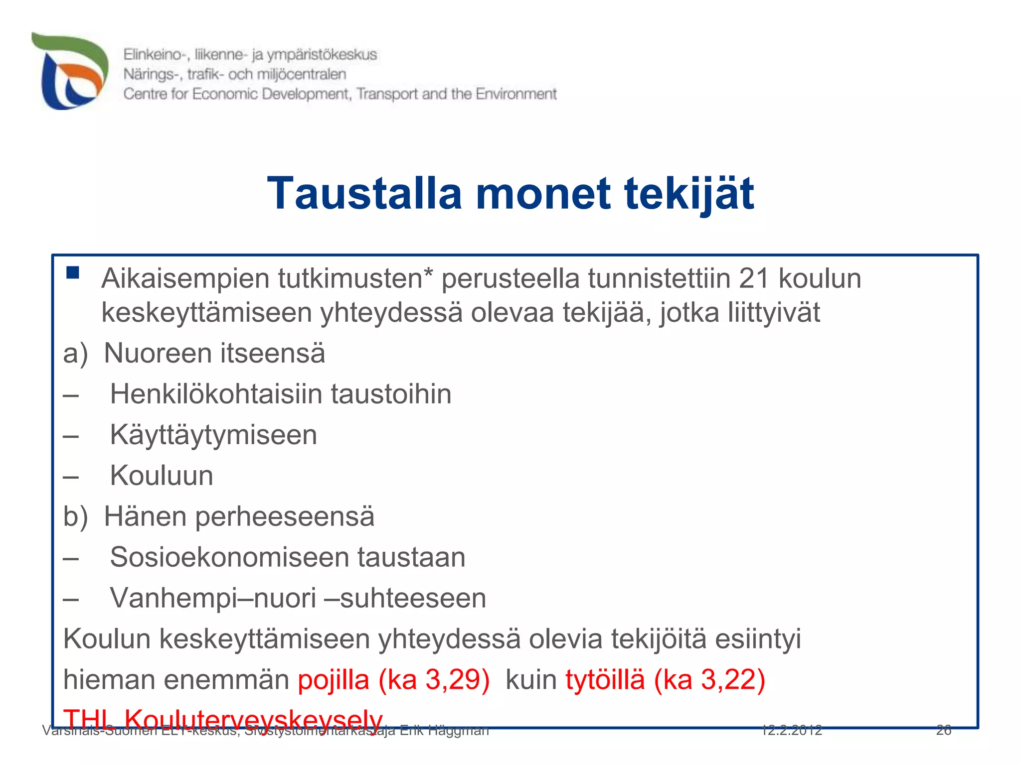 Taustalla monet tekijät
        Aikaisempien tutkimusten* perusteella tunnistettiin 21 koulun
         keskeyttämiseen yhteydessä olevaa tekijää, jotka liittyivät
   a) Nuoreen itseensä
   – Henkilökohtaisiin taustoihin
   – Käyttäytymiseen
   – Kouluun
   b) Hänen perheeseensä
   – Sosioekonomiseen taustaan
   – Vanhempi–nuori –suhteeseen
   Koulun keskeyttämiseen yhteydessä olevia tekijöitä esiintyi
   hieman enemmän pojilla (ka 3,29) kuin tytöillä (ka 3,22)
   THL Kouluterveyskeysely
Varsinais-Suomen ELY-keskus, Sivistystoimentarkastaja Erik Häggman 12.2.2012   26
 