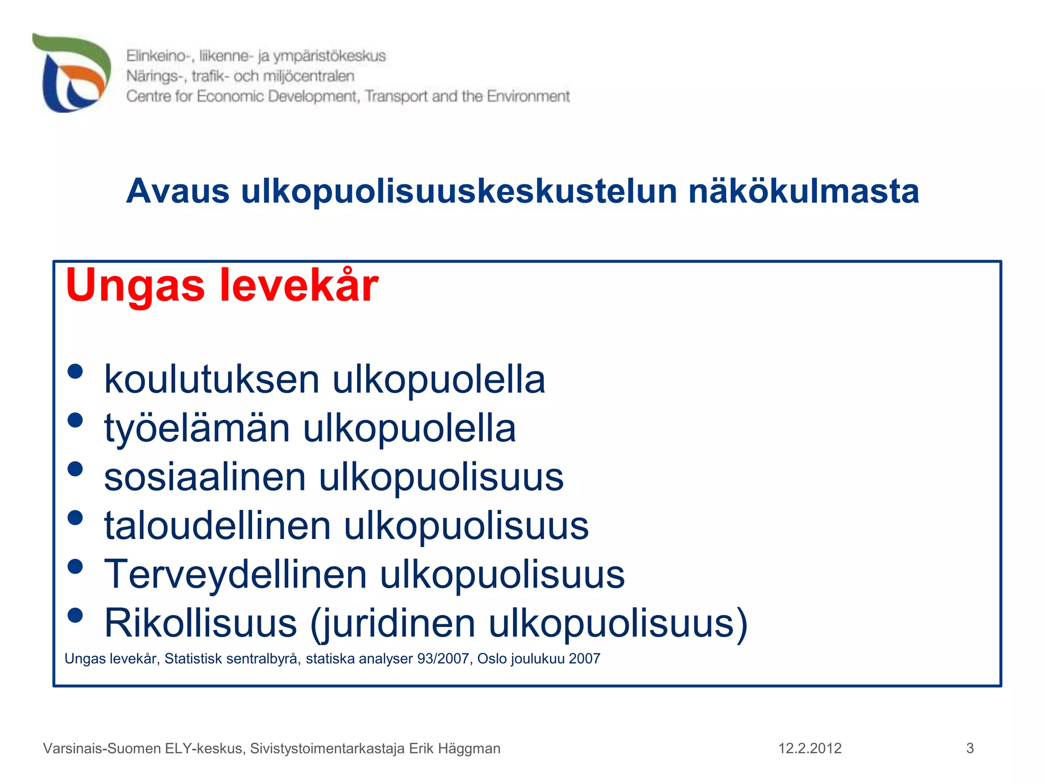 Avaus ulkopuolisuuskeskustelun näkökulmasta

   Ungas levekår
   • koulutuksen ulkopuolella
   • työelämän ulkopuolella
   • sosiaalinen ulkopuolisuus
   • taloudellinen ulkopuolisuus
   • Terveydellinen ulkopuolisuus
   • Rikollisuus (juridinen ulkopuolisuus)
   Ungas levekår, Statistisk sentralbyrå, statiska analyser 93/2007, Oslo joulukuu 2007




Varsinais-Suomen ELY-keskus, Sivistystoimentarkastaja Erik Häggman                        12.2.2012   3
 