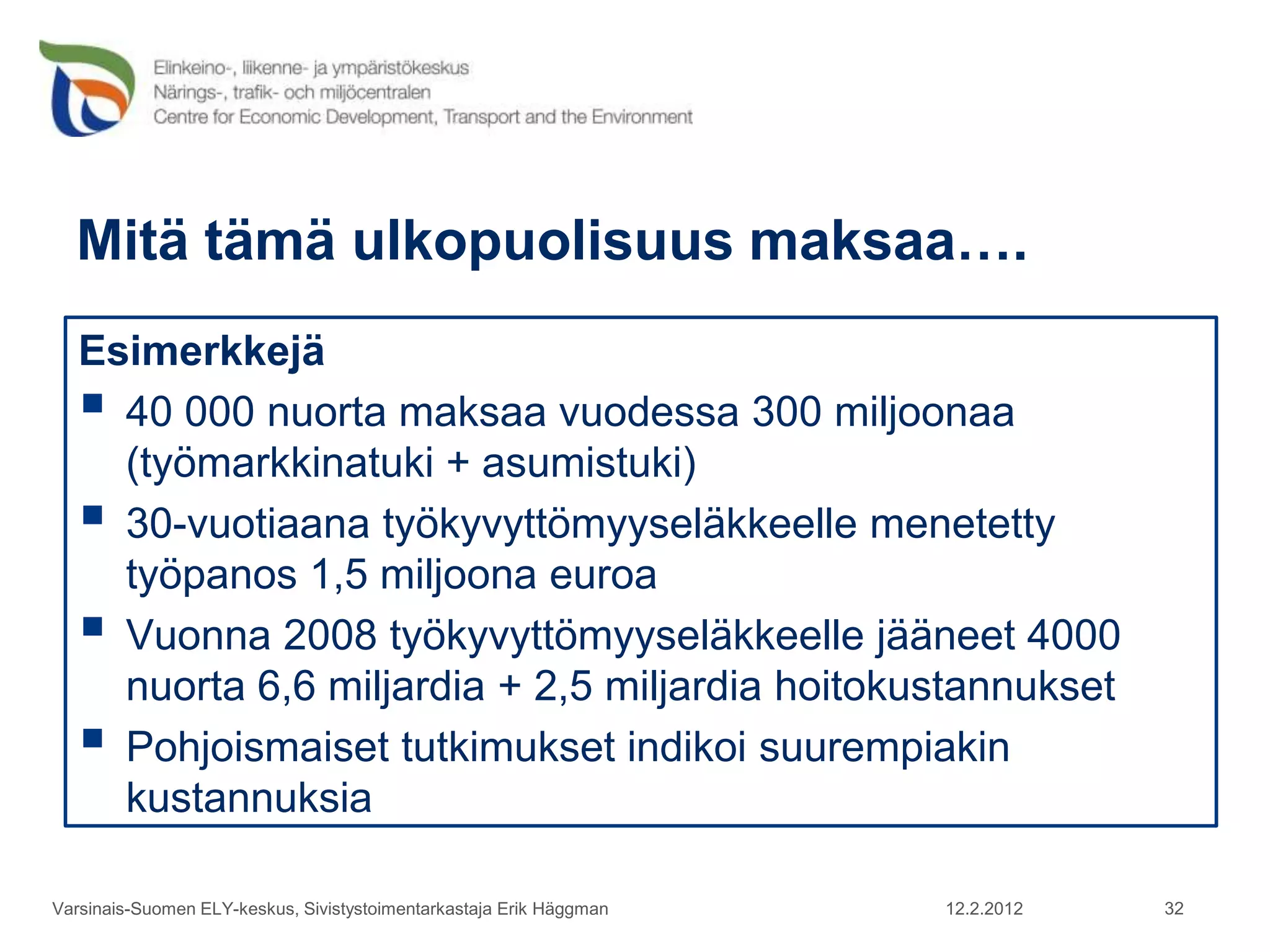 Mitä tämä ulkopuolisuus maksaa….
   Esimerkkejä
    40 000 nuorta maksaa vuodessa 300 miljoonaa
     (työmarkkinatuki + asumistuki)
    30-vuotiaana työkyvyttömyyseläkkeelle menetetty
     työpanos 1,5 miljoona euroa
    Vuonna 2008 työkyvyttömyyseläkkeelle jääneet 4000
     nuorta 6,6 miljardia + 2,5 miljardia hoitokustannukset
    Pohjoismaiset tutkimukset indikoi suurempiakin
     kustannuksia

Varsinais-Suomen ELY-keskus, Sivistystoimentarkastaja Erik Häggman   12.2.2012   32
 