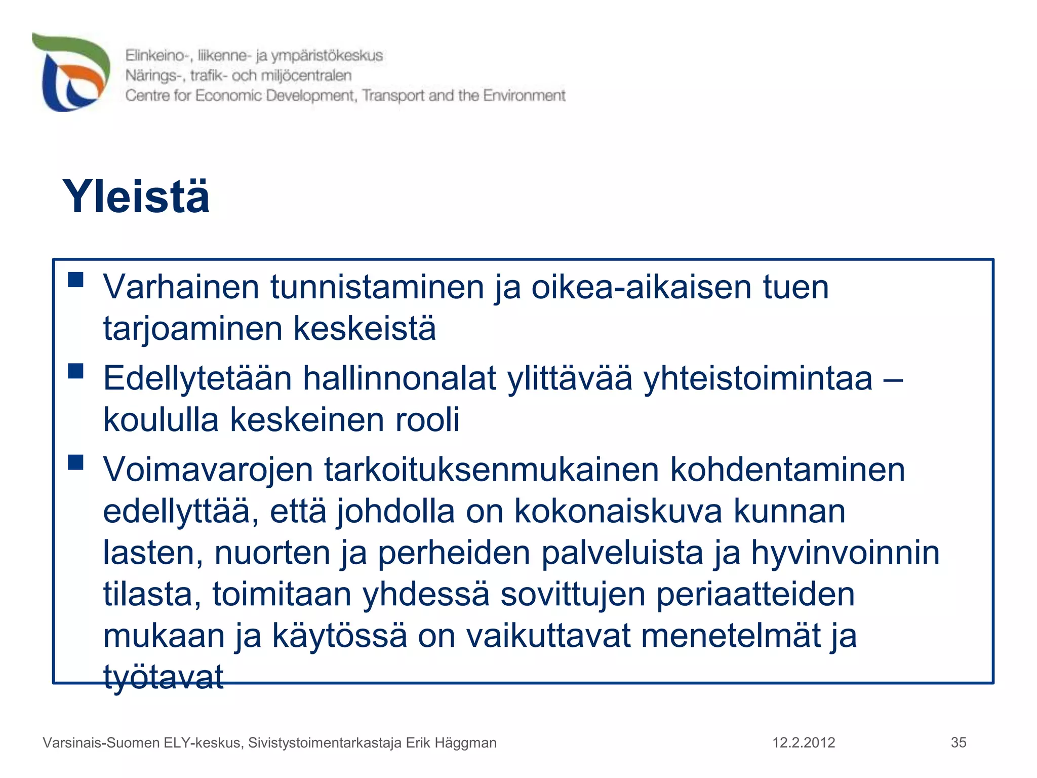 Yleistä
    Varhainen tunnistaminen ja oikea-aikaisen tuen
        tarjoaminen keskeistä
       Edellytetään hallinnonalat ylittävää yhteistoimintaa –
        koululla keskeinen rooli
       Voimavarojen tarkoituksenmukainen kohdentaminen
        edellyttää, että johdolla on kokonaiskuva kunnan
        lasten, nuorten ja perheiden palveluista ja hyvinvoinnin
        tilasta, toimitaan yhdessä sovittujen periaatteiden
        mukaan ja käytössä on vaikuttavat menetelmät ja
        työtavat
Varsinais-Suomen ELY-keskus, Sivistystoimentarkastaja Erik Häggman   12.2.2012   35
 