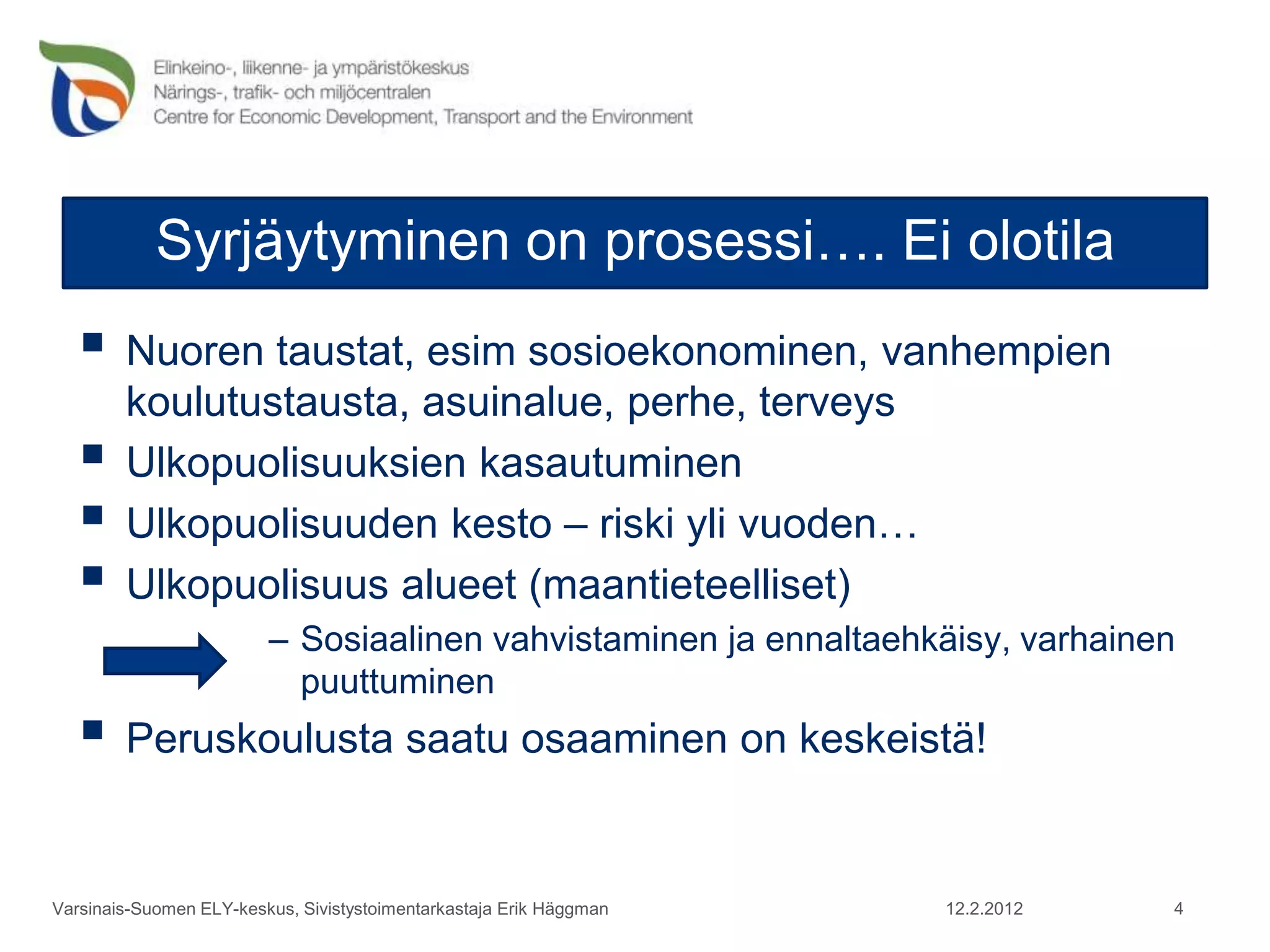Syrjäytyminen on prosessi…. Ei olotila
    Nuoren taustat, esim sosioekonominen, vanhempien
        koulutustausta, asuinalue, perhe, terveys
       Ulkopuolisuuksien kasautuminen
       Ulkopuolisuuden kesto – riski yli vuoden…
       Ulkopuolisuus alueet (maantieteelliset)
                         – Sosiaalinen vahvistaminen ja ennaltaehkäisy, varhainen
                           puuttuminen
    Peruskoulusta saatu osaaminen on keskeistä!

Varsinais-Suomen ELY-keskus, Sivistystoimentarkastaja Erik Häggman   12.2.2012   4
 