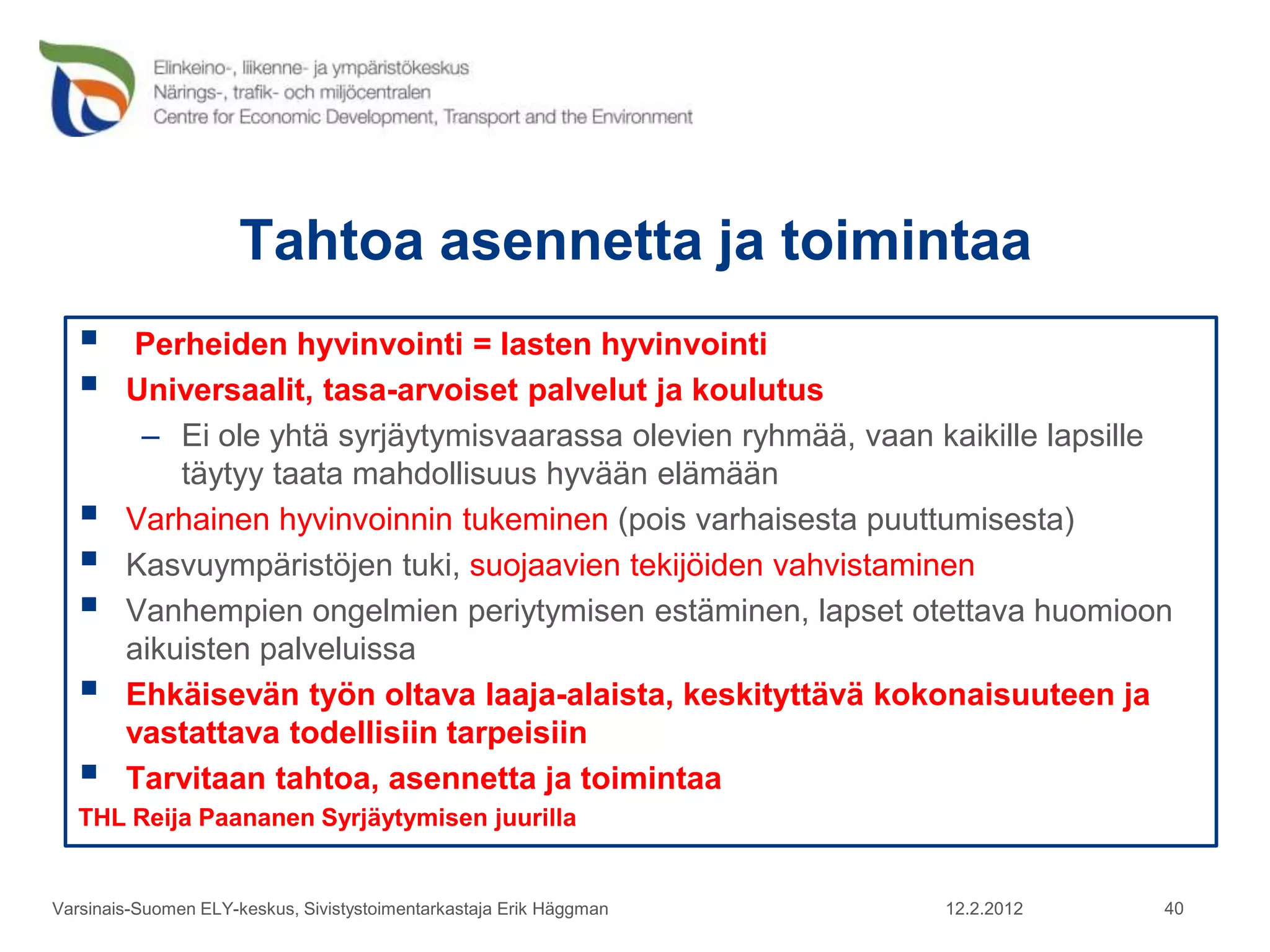 Tahtoa asennetta ja toimintaa
        Perheiden hyvinvointi = lasten hyvinvointi
       Universaalit, tasa-arvoiset palvelut ja koulutus
         – Ei ole yhtä syrjäytymisvaarassa olevien ryhmää, vaan kaikille lapsille
            täytyy taata mahdollisuus hyvään elämään
       Varhainen hyvinvoinnin tukeminen (pois varhaisesta puuttumisesta)
       Kasvuympäristöjen tuki, suojaavien tekijöiden vahvistaminen
       Vanhempien ongelmien periytymisen estäminen, lapset otettava huomioon
        aikuisten palveluissa
       Ehkäisevän työn oltava laaja-alaista, keskityttävä kokonaisuuteen ja
        vastattava todellisiin tarpeisiin
       Tarvitaan tahtoa, asennetta ja toimintaa
   THL Reija Paananen Syrjäytymisen juurilla


Varsinais-Suomen ELY-keskus, Sivistystoimentarkastaja Erik Häggman   12.2.2012   40
 