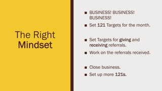 The Right
Mindset
■ BUSINESS! BUSINESS!
BUSINESS!
■ Set 121 Targets for the month.
■ Set Targets for giving and
receiving referrals.
■ Work on the referrals received.
■ Close business.
■ Set up more 121s.
 