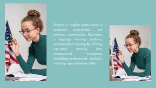 Fluency in English opens doors to
academic, professional, and
personal opportunities. Edusogno,
a language learning platform,
revolutionizes learning by offering
top-notch training from
international instructors,
benefiting professionals, students,
and language enthusiasts alike.
 