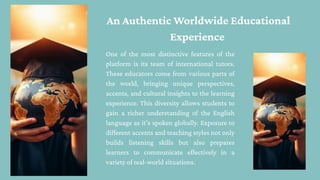 One of the most distinctive features of the
platform is its team of international tutors.
These educators come from various parts of
the world, bringing unique perspectives,
accents, and cultural insights to the learning
experience. This diversity allows students to
gain a richer understanding of the English
language as it's spoken globally. Exposure to
different accents and teaching styles not only
builds listening skills but also prepares
learners to communicate effectively in a
variety of real-world situations.
An Authentic Worldwide Educational
Experience
 