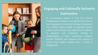 Engaging and Culturally Inclusive
Instruction
By incorporating aspects of their own cultural
backgrounds into their courses, global tutors foster a
more engaging and inclusive learning environment.
This method exposes pupils to regionally specific
cultural quirks, idioms, and expressions in addition
to grammar and vocabulary. Gaining an
understanding of these components increases
learners' flexibility and enhances their capacity to
interact with English speakers from a variety of
backgrounds.
 