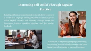 Increasing Self-Belief Through Regular
Practice
Building confidence is emphasized on the platform because it
is essential to language learning. Students are encouraged to
utilize English actively and fearlessly through interactive
homework, frequent speaking exercises, and live teacher
feedback.
In addition to improving language proficiency,
this ongoing practice helps learners get over their
hesitancy while speaking in a second language.
 